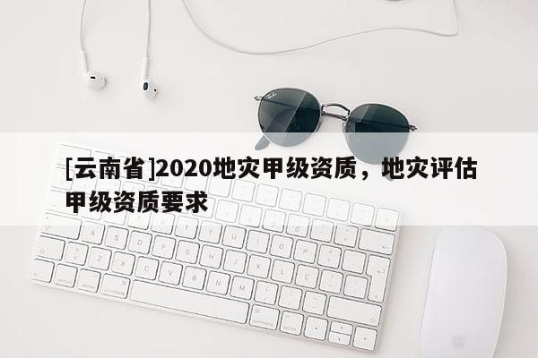 [云南省]2020地災甲級資質，地災評估甲級資質要求