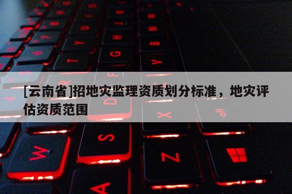 [云南省]招地災(zāi)監(jiān)理資質(zhì)劃分標(biāo)準(zhǔn)，地災(zāi)評估資質(zhì)范圍
