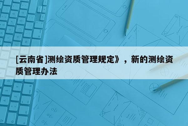 [云南省]測繪資質管理規定》，新的測繪資質管理辦法