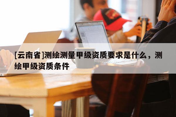 [云南省]測繪測量甲級資質要求是什么，測繪甲級資質條件