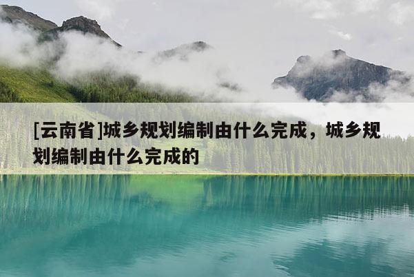 [云南省]城鄉規劃編制由什么完成，城鄉規劃編制由什么完成的