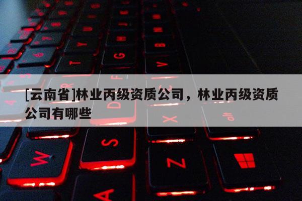 [云南省]林業(yè)丙級(jí)資質(zhì)公司，林業(yè)丙級(jí)資質(zhì)公司有哪些