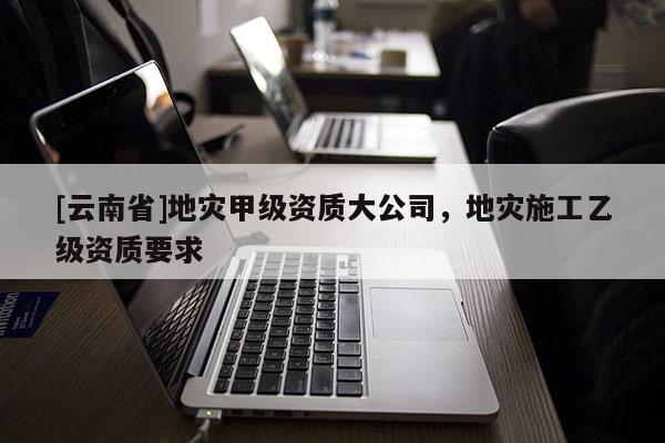 [云南省]地災(zāi)甲級資質(zhì)大公司，地災(zāi)施工乙級資質(zhì)要求