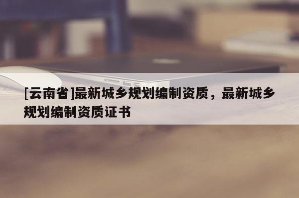 [云南省]最新城鄉規劃編制資質，最新城鄉規劃編制資質證書