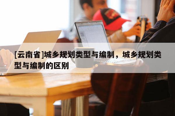 [云南省]城鄉(xiāng)規(guī)劃類型與編制，城鄉(xiāng)規(guī)劃類型與編制的區(qū)別