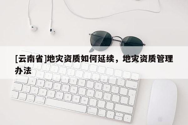 [云南省]地災資質如何延續，地災資質管理辦法