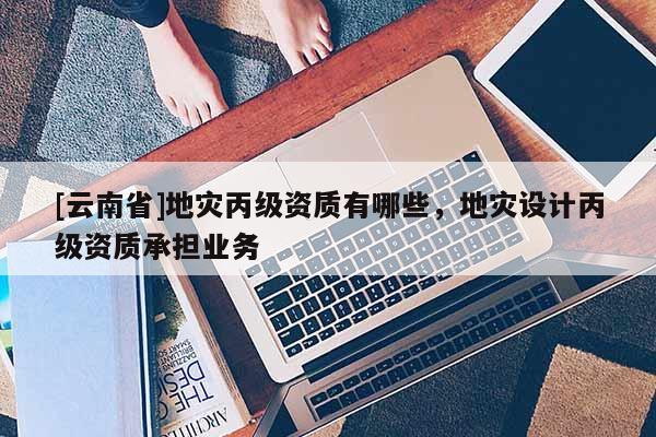 [云南省]地災丙級資質有哪些，地災設計丙級資質承擔業務