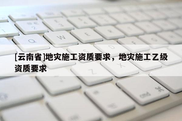 [云南省]地災施工資質要求，地災施工乙級資質要求
