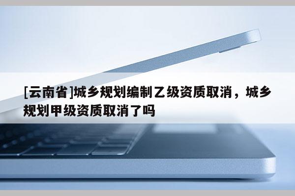 [云南省]城鄉(xiāng)規(guī)劃編制乙級(jí)資質(zhì)取消，城鄉(xiāng)規(guī)劃甲級(jí)資質(zhì)取消了嗎