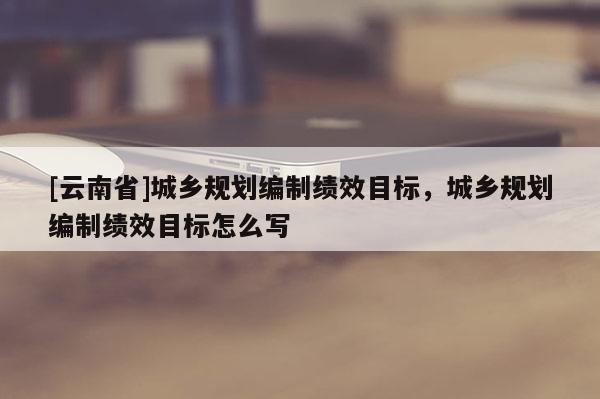 [云南省]城鄉規劃編制績效目標，城鄉規劃編制績效目標怎么寫