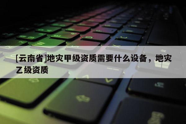 [云南省]地災(zāi)甲級資質(zhì)需要什么設(shè)備，地災(zāi)乙級資質(zhì)