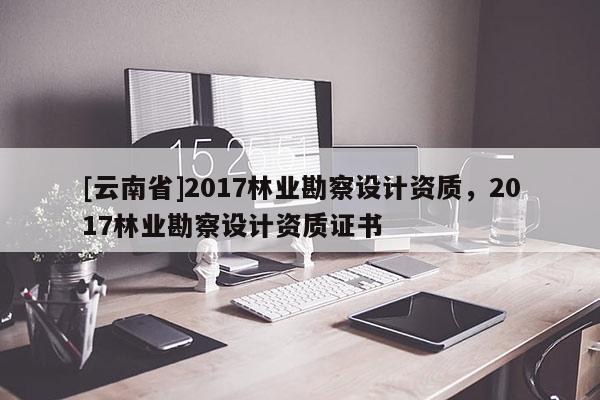[云南省]2017林業勘察設計資質，2017林業勘察設計資質證書