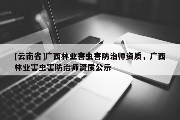 [云南省]廣西林業害蟲害防治師資質，廣西林業害蟲害防治師資質公示