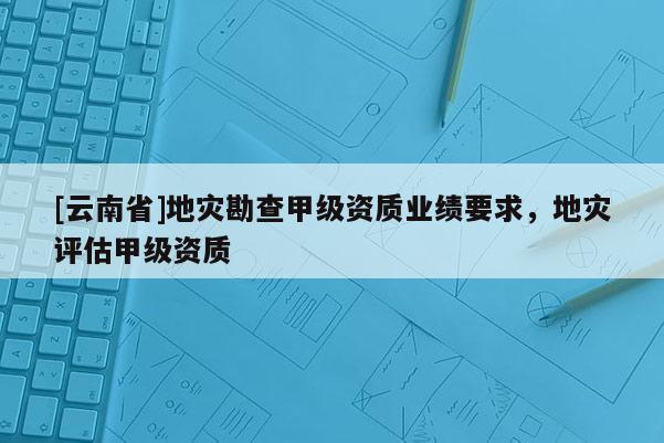 [云南省]地災(zāi)勘查甲級(jí)資質(zhì)業(yè)績要求，地災(zāi)評(píng)估甲級(jí)資質(zhì)