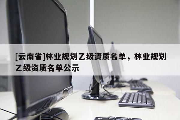 [云南省]林業(yè)規(guī)劃乙級(jí)資質(zhì)名單，林業(yè)規(guī)劃乙級(jí)資質(zhì)名單公示