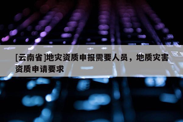 [云南省]地災資質申報需要人員，地質災害資質申請要求