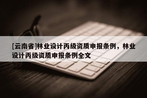 [云南省]林業(yè)設(shè)計(jì)丙級(jí)資質(zhì)申報(bào)條例，林業(yè)設(shè)計(jì)丙級(jí)資質(zhì)申報(bào)條例全文