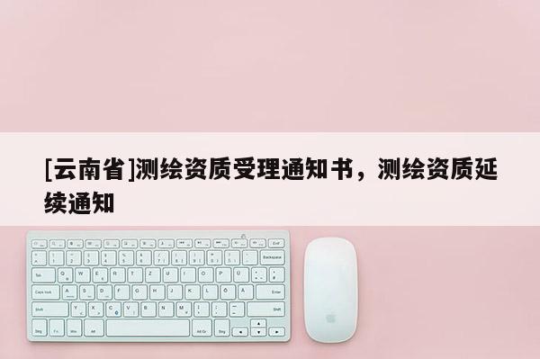 [云南省]測繪資質受理通知書，測繪資質延續通知