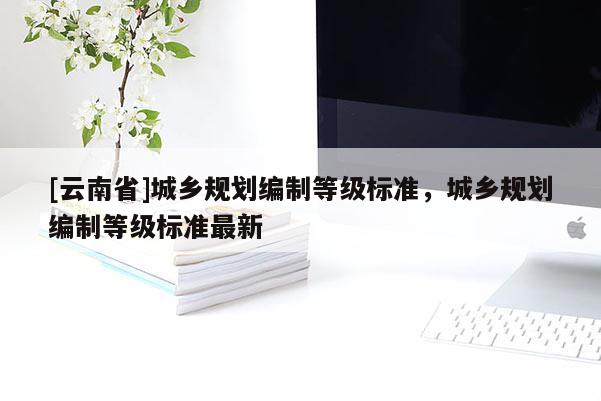 [云南省]城鄉(xiāng)規(guī)劃編制等級標(biāo)準(zhǔn)，城鄉(xiāng)規(guī)劃編制等級標(biāo)準(zhǔn)最新