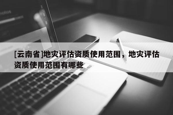 [云南省]地災(zāi)評估資質(zhì)使用范圍，地災(zāi)評估資質(zhì)使用范圍有哪些