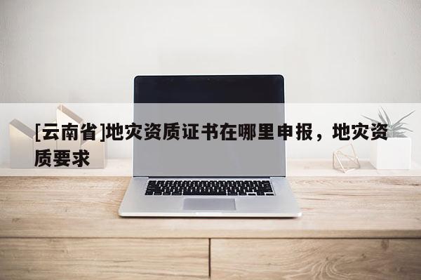 [云南省]地災(zāi)資質(zhì)證書在哪里申報(bào)，地災(zāi)資質(zhì)要求