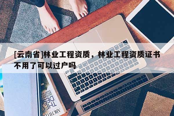 [云南省]林業工程資質，林業工程資質證書不用了可以過戶嗎