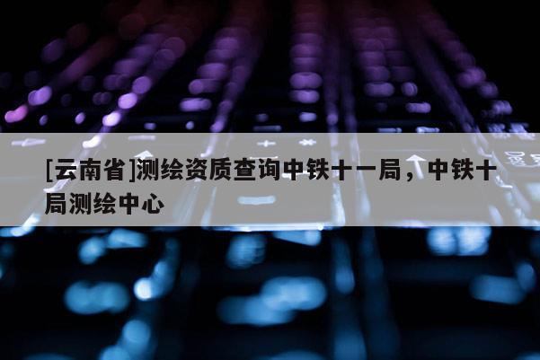 [云南省]測繪資質查詢中鐵十一局，中鐵十局測繪中心
