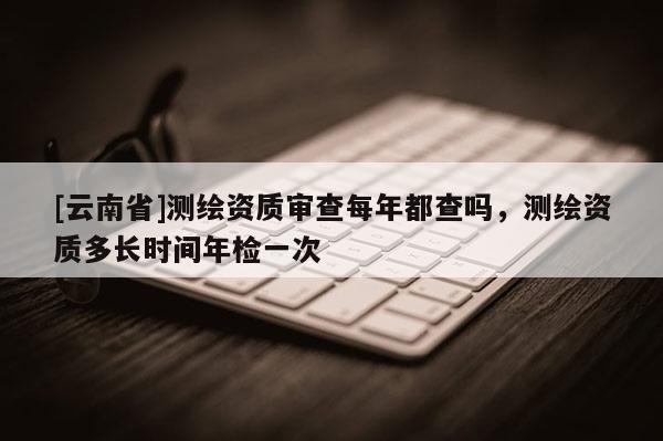 [云南省]測繪資質審查每年都查嗎，測繪資質多長時間年檢一次