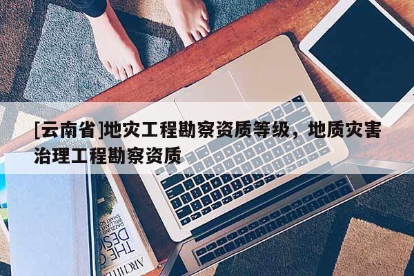 [云南省]地災(zāi)工程勘察資質(zhì)等級，地質(zhì)災(zāi)害治理工程勘察資質(zhì)