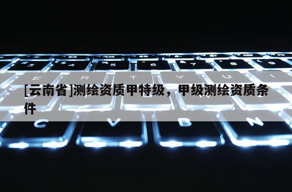 [云南省]測繪資質甲特級，甲級測繪資質條件