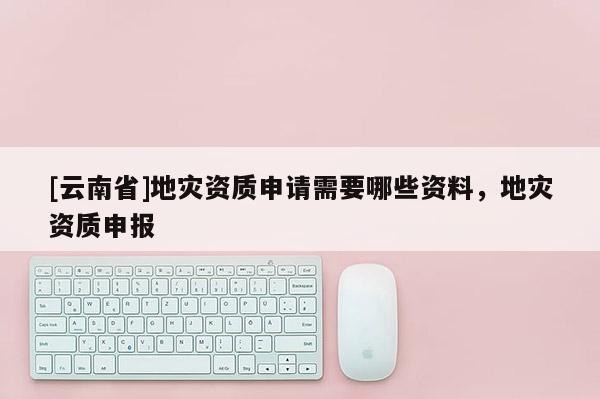 [云南省]地災資質(zhì)申請需要哪些資料，地災資質(zhì)申報