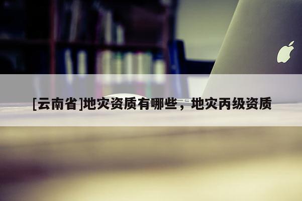 [云南省]地災資質有哪些，地災丙級資質