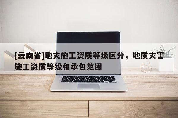 [云南省]地災施工資質等級區分，地質災害施工資質等級和承包范圍