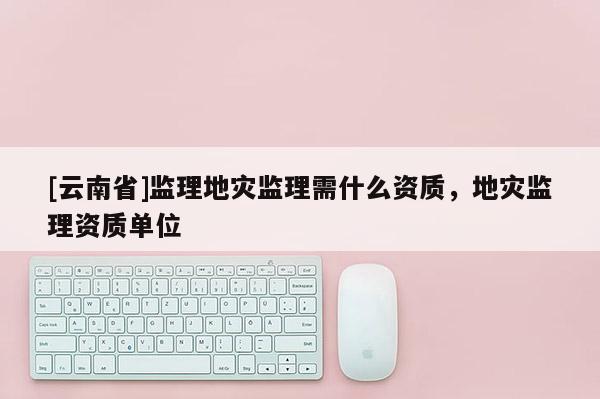 [云南省]監(jiān)理地災監(jiān)理需什么資質(zhì)，地災監(jiān)理資質(zhì)單位