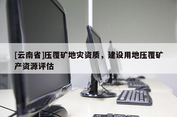 [云南省]壓覆礦地災資質，建設用地壓覆礦產資源評估