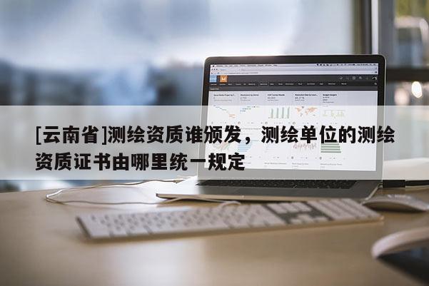 [云南省]測繪資質誰頒發，測繪單位的測繪資質證書由哪里統一規定