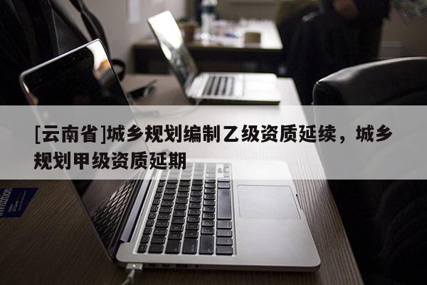 [云南省]城鄉(xiāng)規(guī)劃編制乙級資質(zhì)延續(xù)，城鄉(xiāng)規(guī)劃甲級資質(zhì)延期