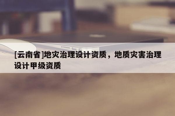 [云南省]地災治理設(shè)計資質(zhì)，地質(zhì)災害治理設(shè)計甲級資質(zhì)