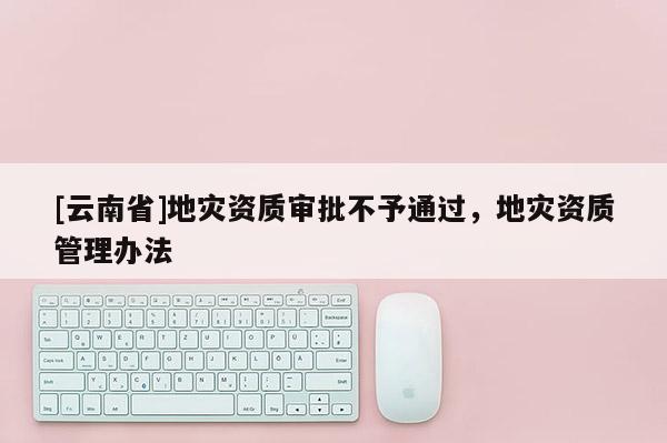 [云南省]地災資質審批不予通過，地災資質管理辦法