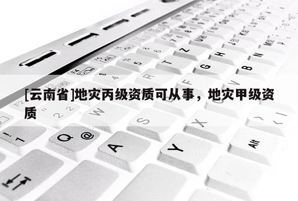 [云南省]地災(zāi)丙級(jí)資質(zhì)可從事，地災(zāi)甲級(jí)資質(zhì)