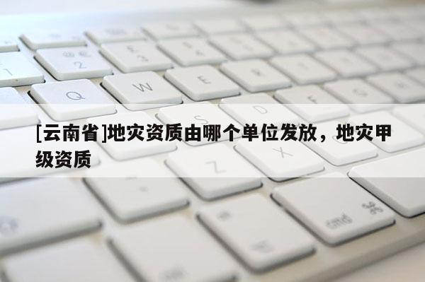 [云南省]地災資質由哪個單位發放，地災甲級資質