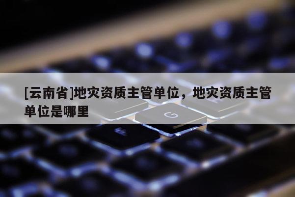 [云南省]地災資質主管單位，地災資質主管單位是哪里