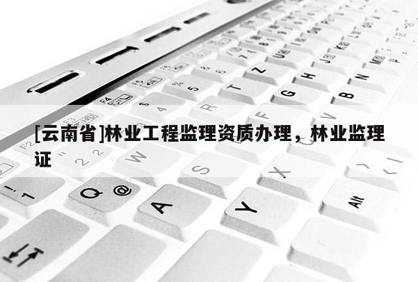 [云南省]林業(yè)工程監(jiān)理資質(zhì)辦理，林業(yè)監(jiān)理證