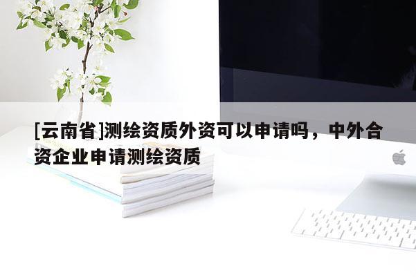 [云南省]測繪資質外資可以申請嗎，中外合資企業申請測繪資質