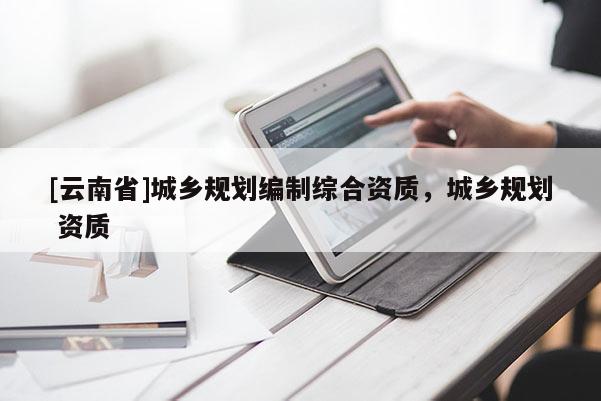 [云南省]城鄉規劃編制綜合資質，城鄉規劃 資質