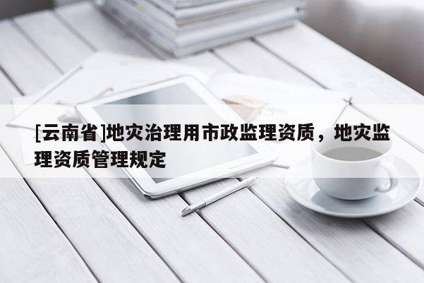 [云南省]地災治理用市政監理資質，地災監理資質管理規定