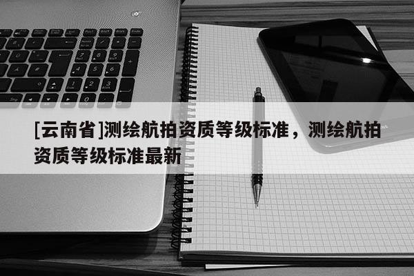[云南省]測繪航拍資質等級標準，測繪航拍資質等級標準最新