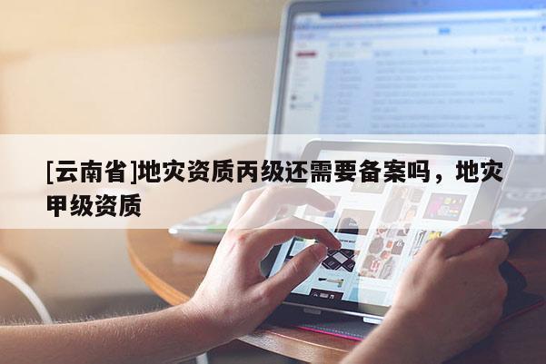 [云南省]地災資質丙級還需要備案嗎，地災甲級資質