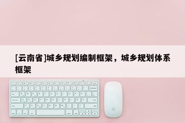 [云南省]城鄉(xiāng)規(guī)劃編制框架，城鄉(xiāng)規(guī)劃體系框架