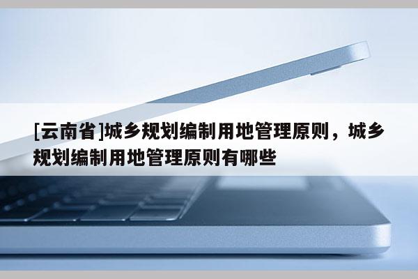 [云南省]城鄉(xiāng)規(guī)劃編制用地管理原則，城鄉(xiāng)規(guī)劃編制用地管理原則有哪些